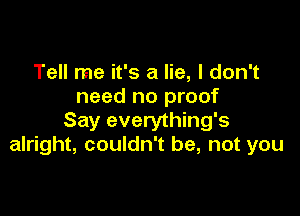 Tell me it's a lie, I don't
need no proof

Say everything's
alright, couldn't be, not you
Say it isn't so, I believe
in you