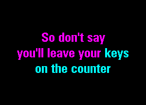 So don't say

you'll leave your keys
on the counter