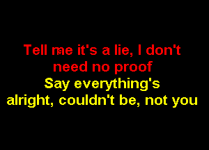 Tell me it's a lie, I don't
need no proof

Say everything's
alright, couldn't be, not you