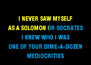 I NEVER SAW MYSELF
AS A SOLOMON 0R SOCRATES
I KNEW WHO I WAS
ONE OF YOUR DIME-A-DOZEII
MEDIOCRITIES