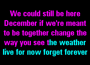 We could still be here
December if we're meant
to be together change the
way you see the weather
live for now forget forever