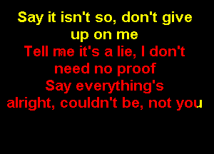 Say it isn't so, don't give
up on me
Tell me it's a lie, I don't
need no proof
Say everything's
alright, couldn't be, not you