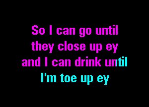 So I can go until
they close up 93!

and I can drink until
I'm toe up ey