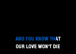 AND YOU KNOW THAT
OUR LOVE WON'T DIE