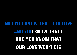 AND YOU KNOW THAT OUR LOVE
AND YOU KNOW THAT I
AND YOU KNOW THAT
OUR LOVE WON'T DIE