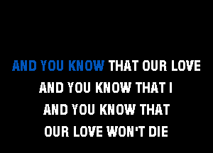 AND YOU KNOW THAT OUR LOVE
AND YOU KNOW THAT I
AND YOU KNOW THAT
OUR LOVE WON'T DIE