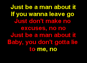 Just be a man about it
If you wanna leave go
Just don't make no
excuses, no no
Just be a man about it
Baby, you don't gotta lie
to me, no