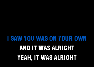 I SAW YOU WAS ON YOUR OWN
AND IT WAS ALRIGHT
YEAH, IT WAS ALRIGHT