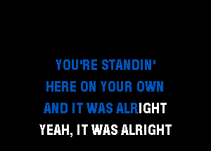 YOU'RE STANDIH'

HERE ON YOUR OWN
AND IT WAS ALRIGHT
YEAH, IT WAS ALRIGHT