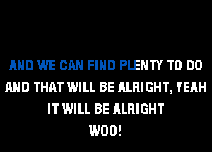 AND WE CAN FIND PLENTY TO DO
AND THAT WILL BE ALRIGHT, YEAH
IT WILL BE ALRIGHT
W00!