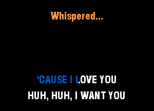 Whispered...

'CAUSE I LOVE YOU
HUH, HUH, I WANT YOU