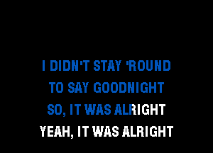 I DIDN'T STAY 'ROUND

TO SAY GODDNIGHT
SD, IT WAS ALRIGHT
YEAH, IT WAS ALBIGHT
