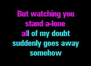 But watching you
stand a-Ione

all of my doubt
suddenly goes away
somehow