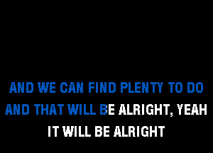 AND WE CAN FIND PLENTY TO DO
AND THAT WILL BE ALRIGHT, YEAH
IT WILL BE ALRIGHT