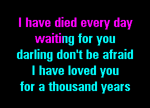 I have died every day
waiting for you
darling don't be afraid
I have loved you
for a thousand years