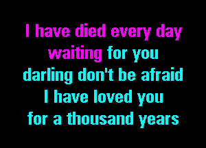 I have died every day
waiting for you
darling don't be afraid
I have loved you
for a thousand years