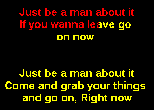 Just be a man about it
If you wanna leave go
on now

Just be a man about it
Come and grab your things
and go on, Right now