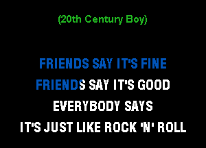 (20th Century Boy)

FRIENDS SAY IT'S FIHE
FRIENDS SAY IT'S GOOD
EVERYBODY SAYS
IT'S JUST LIKE ROCK 'H' ROLL