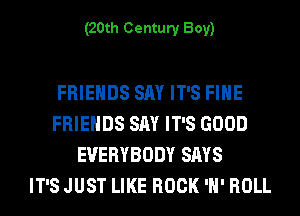 (20th Century Boy)

FRIENDS SAY IT'S FIHE
FRIENDS SAY IT'S GOOD
EVERYBODY SAYS
IT'S JUST LIKE ROCK 'H' ROLL