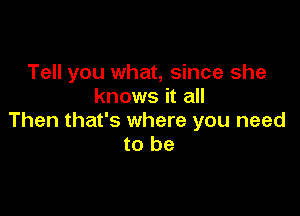 Tell you what, since she
knows it all

Then that's where you need
to be