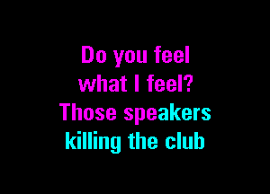 Do you feel
what I feel?

Those speakers
killing the club