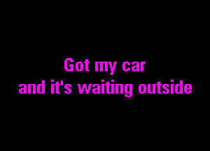 Got my car

and it's waiting outside