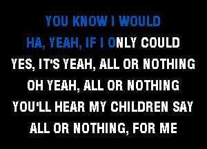 YOU KNOW I WOULD
HA, YEAH, IF I ONLY COULD
YES, IT'S YEAH, ALL 0R NOTHING
OH YEAH, ALL 0R NOTHING
YOU'LL HEAR MY CHILDREN SAY
ALL 0R NOTHING, FOR ME