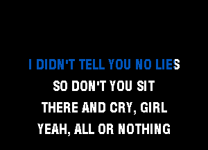I DIDN'T TELL YOU N0 LIES
SD DON'T YOU SIT
THERE AND CRY, GIRL
YEAH, ALL OR NOTHING