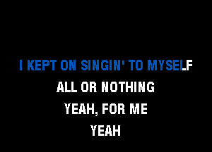 I KEPT 0H SINGIN' T0 MYSELF

ALL 08 NOTHING
YEAH, FOR ME
YEAH