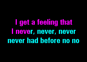 I get a feeling that

I never, never, never
never had before no no
