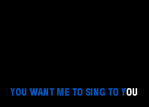 YOU WANT ME TO SING TO YOU