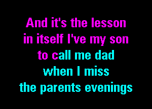 And it's the lesson
in itself I've my son

to call me dad
when I miss
the parents evenings