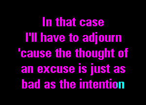 In that case
I'll have to adiourn
'cause the thought of
an excuse is iust as
had as the intention