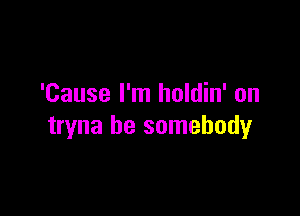 'Cause I'm holdin' on

tryna be somebody