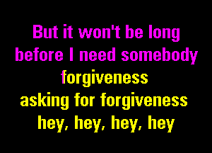 But it won't be long
before I need somebody
forgiveness
asking for forgiveness
hey,hey,hey,hey
