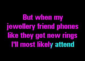 But when my
iewellery friend phones
like they got new rings

I'll most likely attend