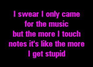 I swear I only came
for the music

but the more I touch
notes it's like the more
I get stupid
