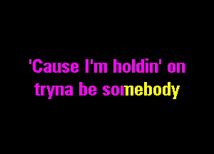 'Cause I'm holdin' on

tryna be somebody