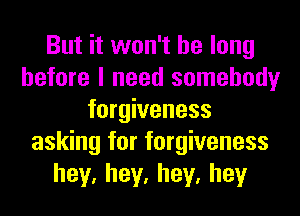 But it won't be long
before I need somebody
forgiveness
asking for forgiveness
hey,hey,hey,hey