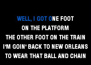 WELL, I GOT OHE FOOT
ON THE PLATFORM
THE OTHER FOOT ON THE TRAIN
I'M GOIH' BACK TO NEW ORLEANS
TO WEAR THAT BALL AND CHAIN
