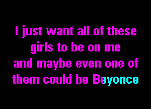 I iust want all of these
girls to he on me
and maybe even one of
them could he Beyonce