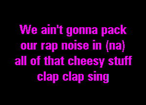 We ain't gonna pack
our rap noise in (na)

all of that cheesy stuff
clap clap sing