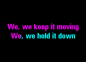 We, we keep it moving

We, we hold it down