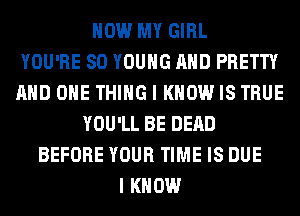 HOW MY GIRL
YOU'RE SO YOUNG AND PRETTY
AND ONE THING I KNOW IS TRUE
YOU'LL BE DEAD
BEFORE YOUR TIME IS DUE
I KNOW