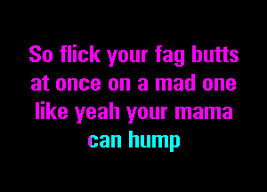 So flick your fag butts
at once on a mad one

like yeah your mama
can hump