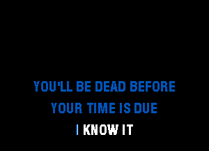 YOU'LL BE DEAD BEFORE
YOUR TIME IS DUE
I KNOW IT
