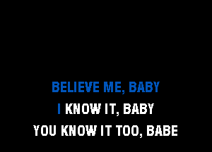BELIEVE ME, BABY
I KNOW IT, BABY
YOU KNOW IT T00, BABE
