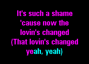 It's such a shame
'cause now the

lovin's changed
(That lovin's changed
yeah,yeah)