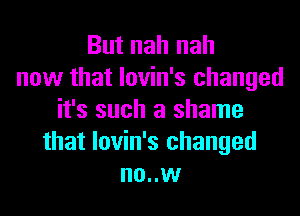 But nah nah
now that lovin's changed
it's such a shame
that lovin's changed
no..w