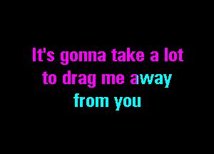 It's gonna take a lot

to drag me away
from you